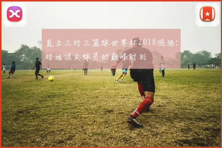 直击三对三篮球世界杯2018现场：对话顶尖球员的巅峰时刻