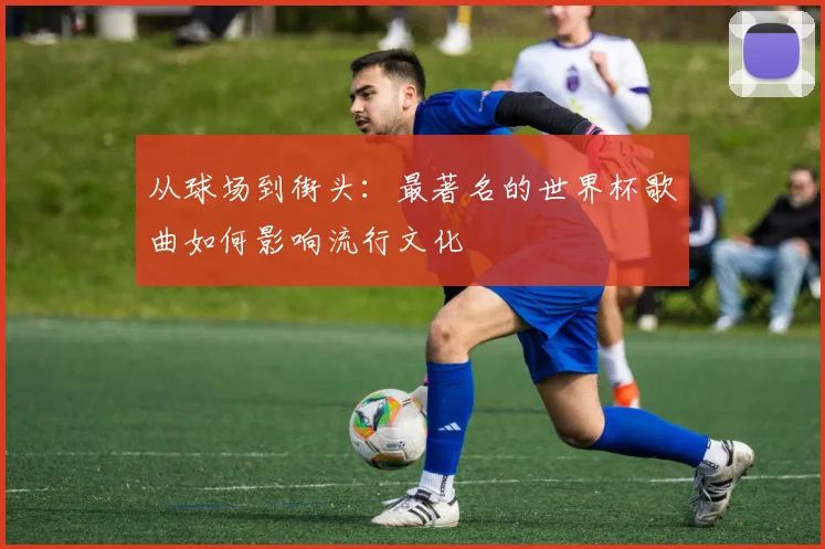 从球场到街头：最著名的世界杯歌曲如何影响流行文化