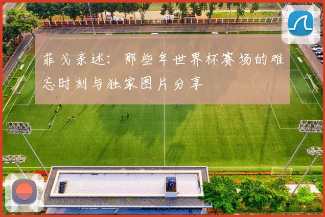 菲戈亲述：那些年世界杯赛场的难忘时刻与独家图片分享