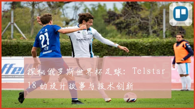 探秘俄罗斯世界杯足球：Telstar 18 的设计故事与技术创新