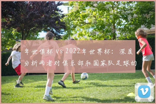 年世俱杯 vs 2022年世界杯：深度分析两者对俱乐部和国家队足球的战略意义