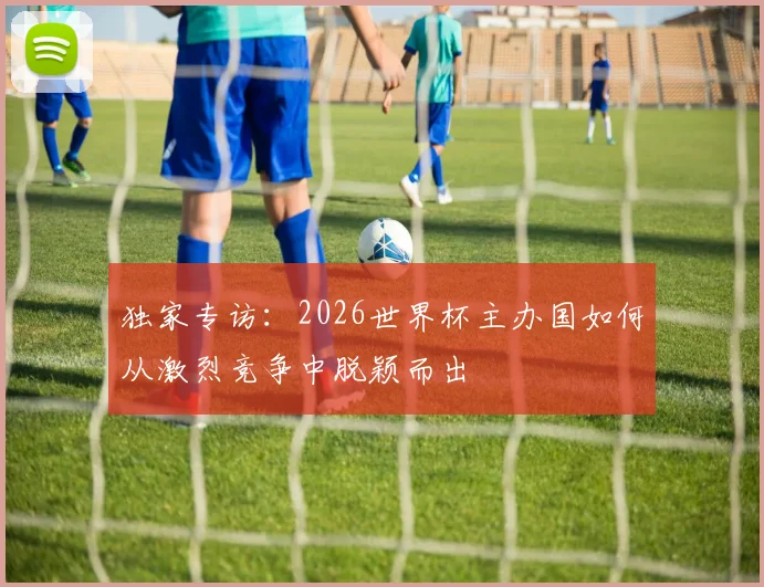 独家专访：2026世界杯主办国如何从激烈竞争中脱颖而出