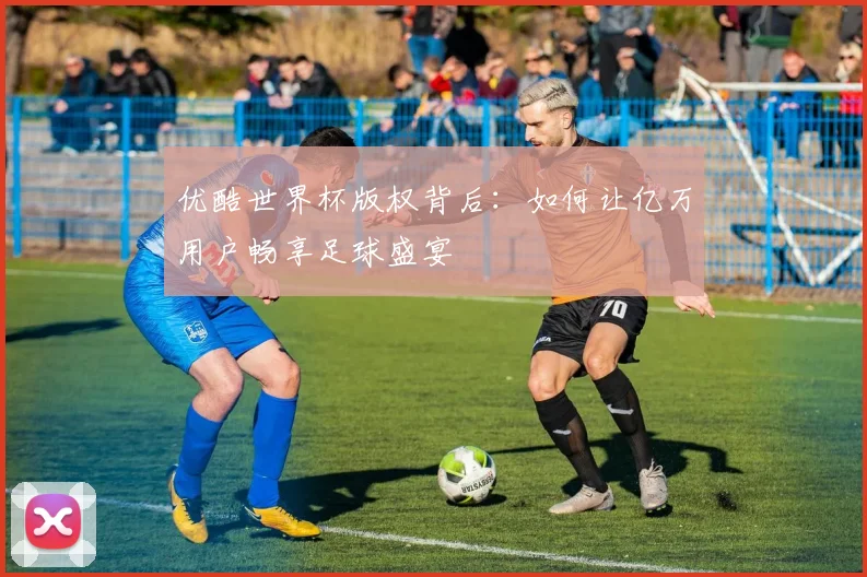 优酷世界杯版权背后：如何让亿万用户畅享足球盛宴