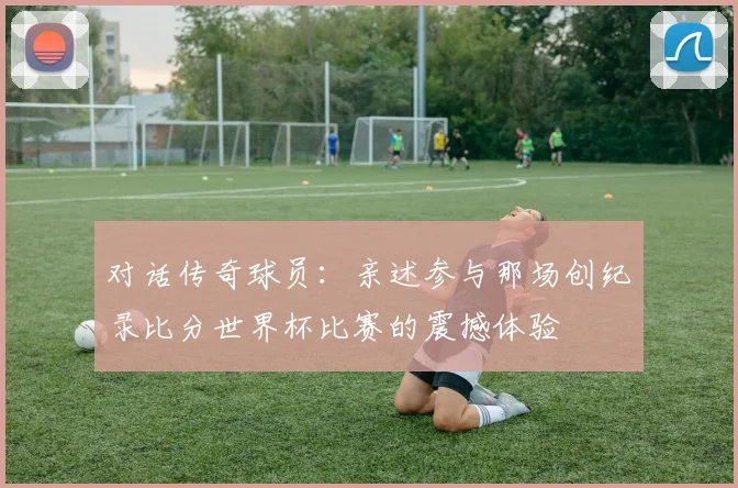 对话传奇球员：亲述参与那场创纪录比分世界杯比赛的震撼体验