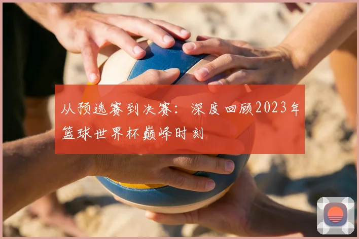 从预选赛到决赛:深度回顾2023年篮球世界杯巅峰时刻