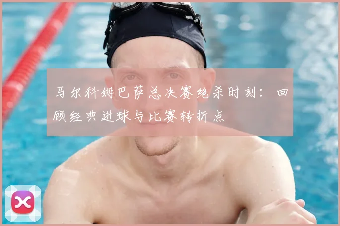 马尔科姆巴萨总决赛绝杀时刻：回顾经典进球与比赛转折点