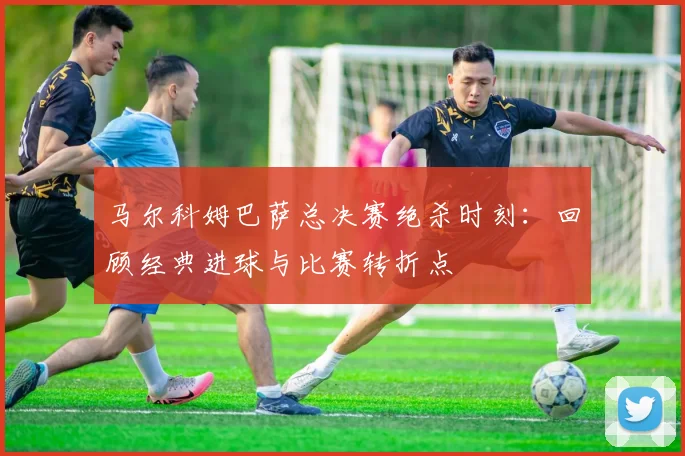 马尔科姆巴萨总决赛绝杀时刻:回顾经典进球与比赛转折点