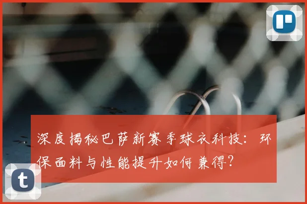 深度揭秘巴萨新赛季球衣科技：环保面料与性能提升如何兼得？