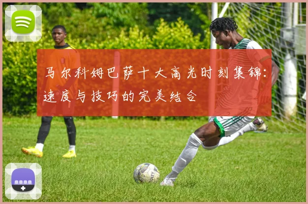 马尔科姆巴萨十大高光时刻集锦：速度与技巧的完美结合