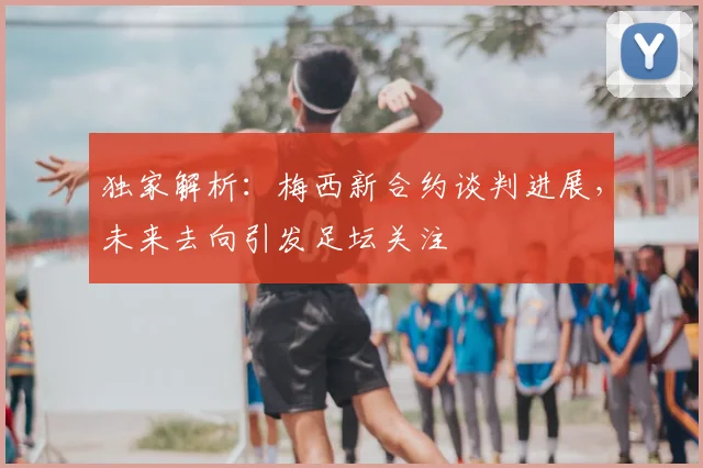 独家解析:梅西新合约谈判进展,未来去向引发足坛关注