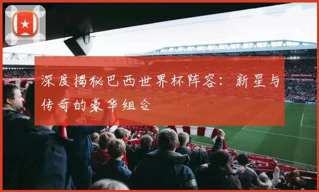 深度揭秘巴西世界杯阵容：新星与传奇的豪华组合