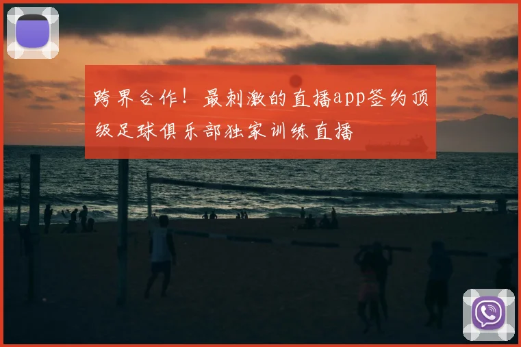跨界合作！最刺激的直播app签约顶级足球俱乐部独家训练直播