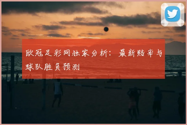 欧冠足彩网独家分析：最新赔率与球队胜负预测