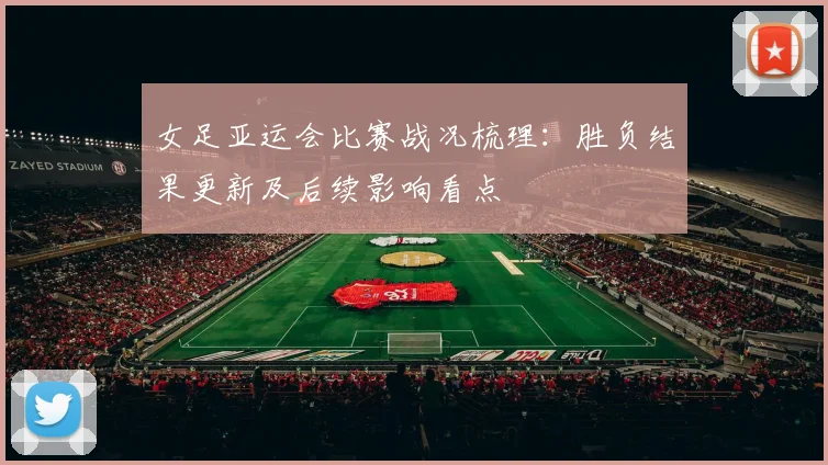 女足亚运会比赛战况梳理：胜负结果更新及后续影响看点