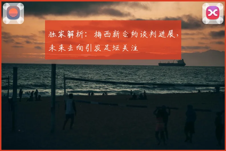 独家解析：梅西新合约谈判进展，未来去向引发足坛关注