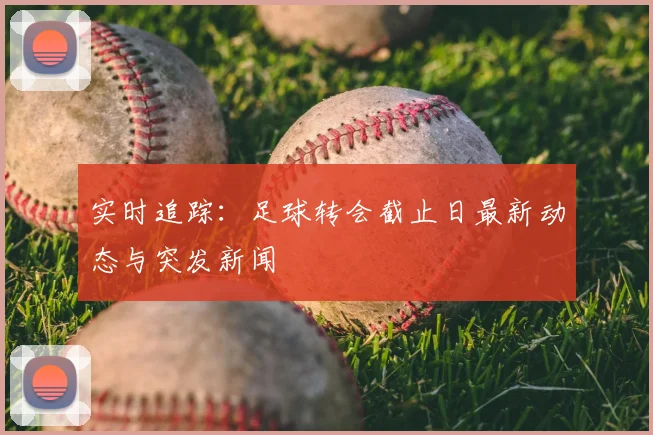 实时追踪：足球转会截止日最新动态与突发新闻