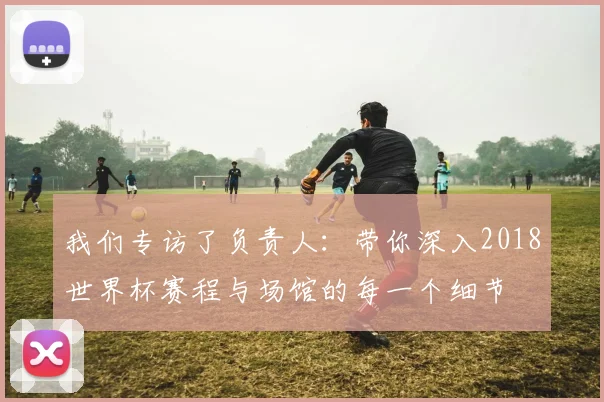 我们专访了负责人:带你深入2018世界杯赛程与场馆的每一个细节