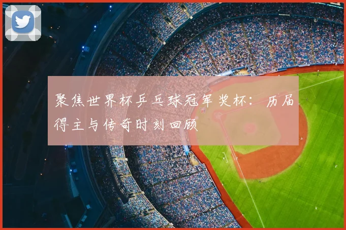 聚焦世界杯乒乓球冠军奖杯:历届得主与传奇时刻回顾