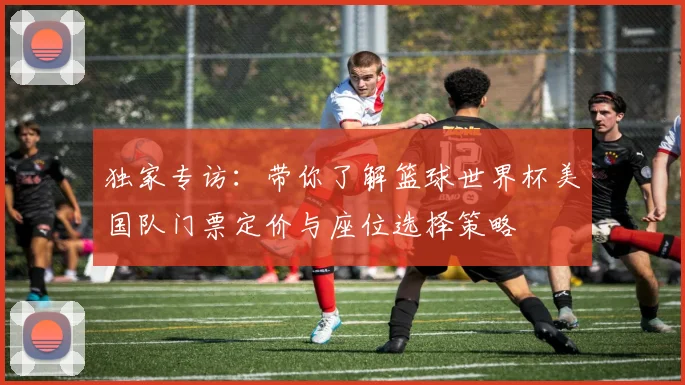 独家专访：带你了解篮球世界杯美国队门票定价与座位选择策略