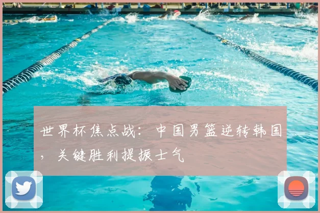 世界杯焦点战：中国男篮逆转韩国，关键胜利提振士气