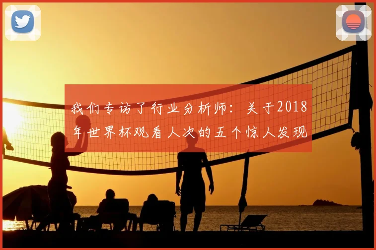 我们专访了行业分析师:关于2018年世界杯观看人次的五个惊人发现