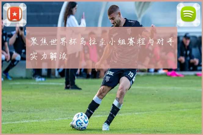 聚焦世界杯乌拉圭小组赛程与对手实力解读