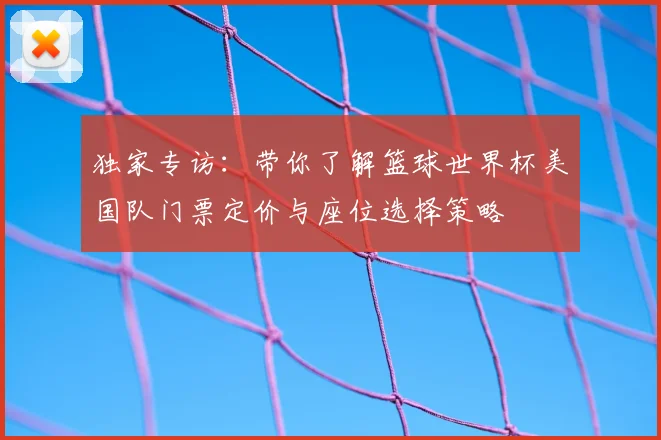 独家专访：带你了解篮球世界杯美国队门票定价与座位选择策略