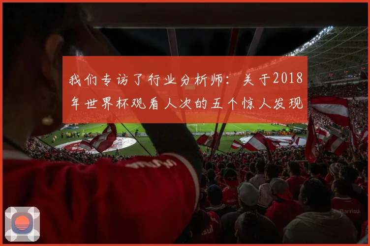 我们专访了行业分析师：关于2018年世界杯观看人次的五个惊人发现