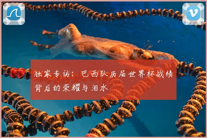 独家专访：巴西队历届世界杯战绩背后的荣耀与泪水
