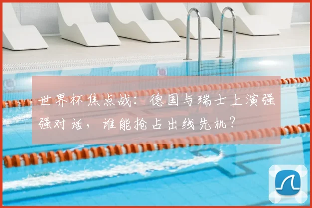 世界杯焦点战：德国与瑞士上演强强对话，谁能抢占出线先机？
