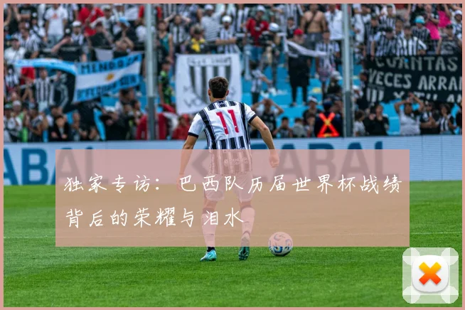 独家专访:巴西队历届世界杯战绩背后的荣耀与泪水