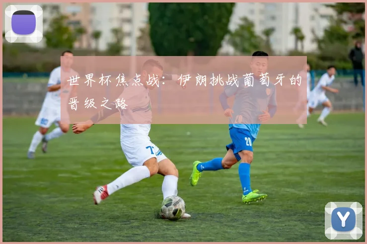 世界杯焦点战：伊朗挑战葡萄牙的晋级之路
