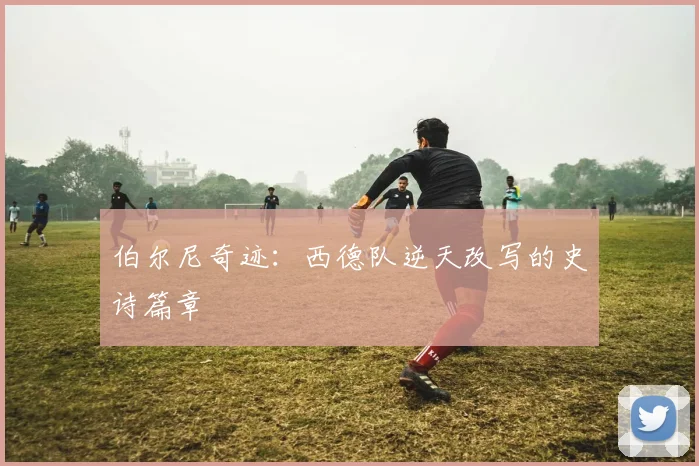 伯尔尼奇迹：西德队逆天改写的史诗篇章