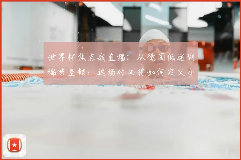 世界杯焦点战直播:从德国低迷到瑞典坚韧,这场对决将如何定义小组出线?